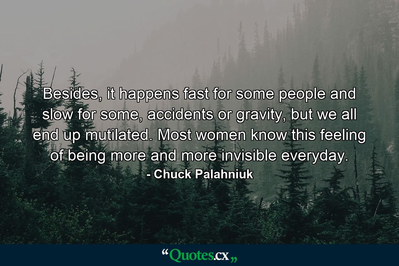 Besides, it happens fast for some people and slow for some, accidents or gravity, but we all end up mutilated. Most women know this feeling of being more and more invisible everyday. - Quote by Chuck Palahniuk