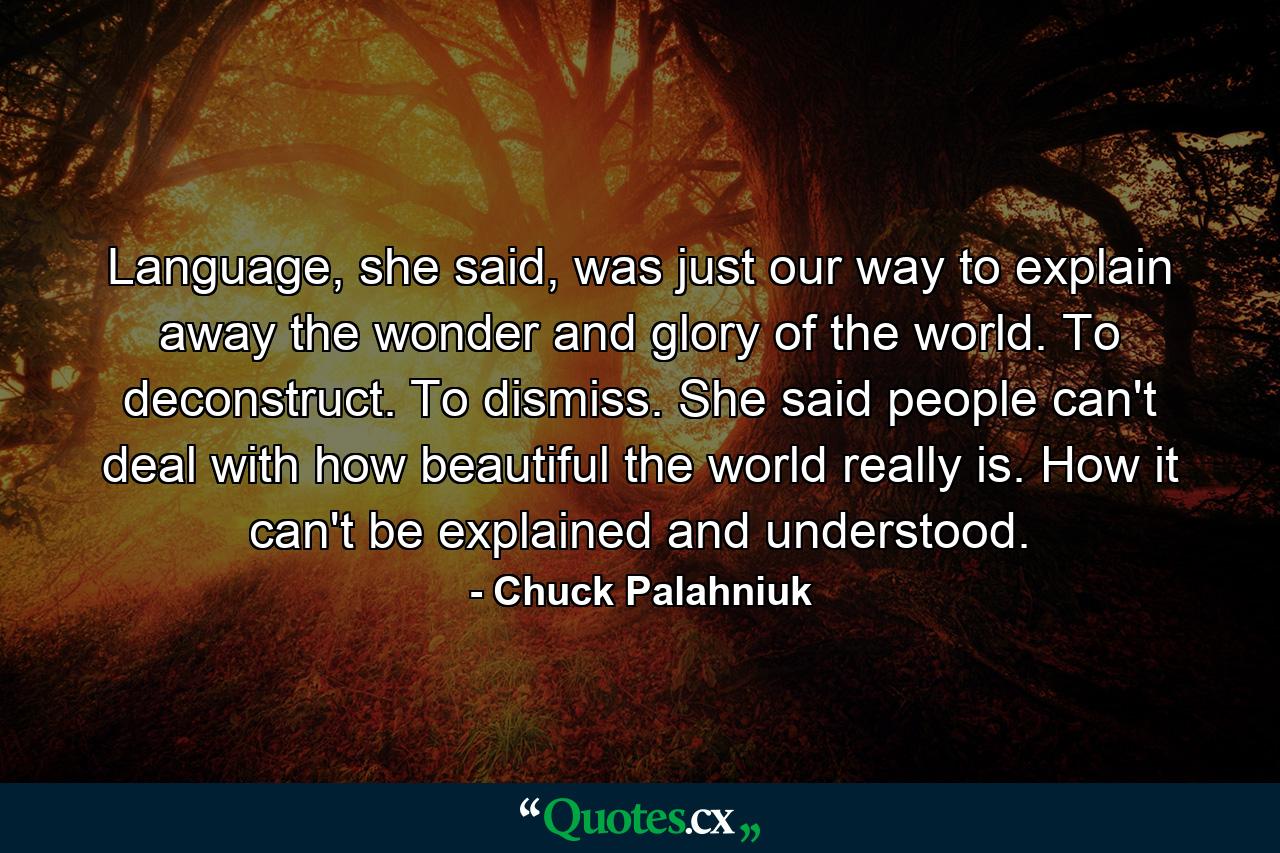 Language, she said, was just our way to explain away the wonder and glory of the world. To deconstruct. To dismiss. She said people can't deal with how beautiful the world really is. How it can't be explained and understood. - Quote by Chuck Palahniuk