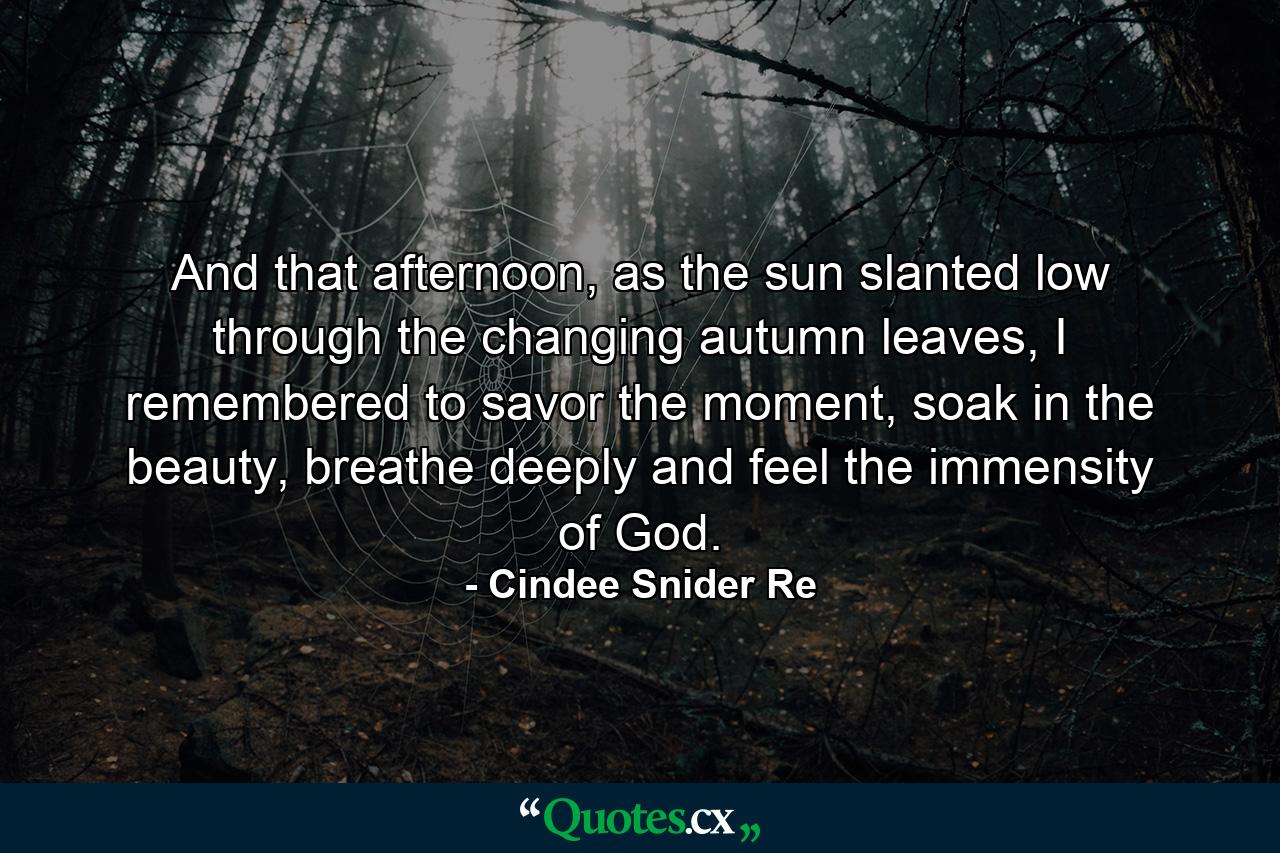 And that afternoon, as the sun slanted low through the changing autumn leaves, I remembered to savor the moment, soak in the beauty, breathe deeply and feel the immensity of God. - Quote by Cindee Snider Re