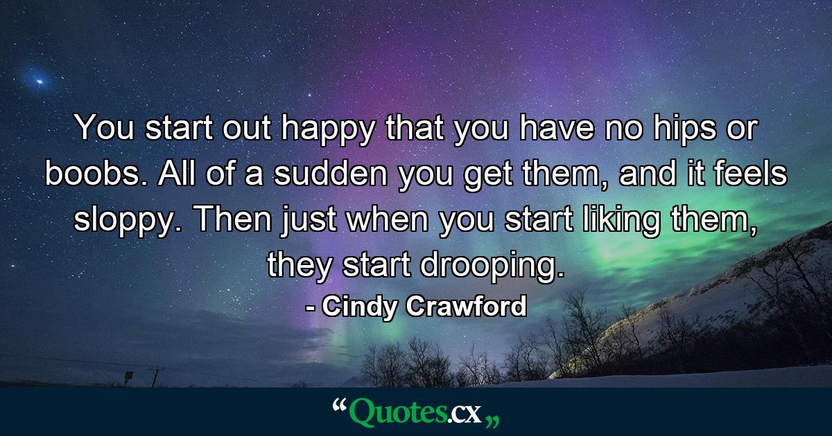 You start out happy that you have no hips or boobs. All of a sudden you get them, and it feels sloppy. Then just when you start liking them, they start drooping. - Quote by Cindy Crawford