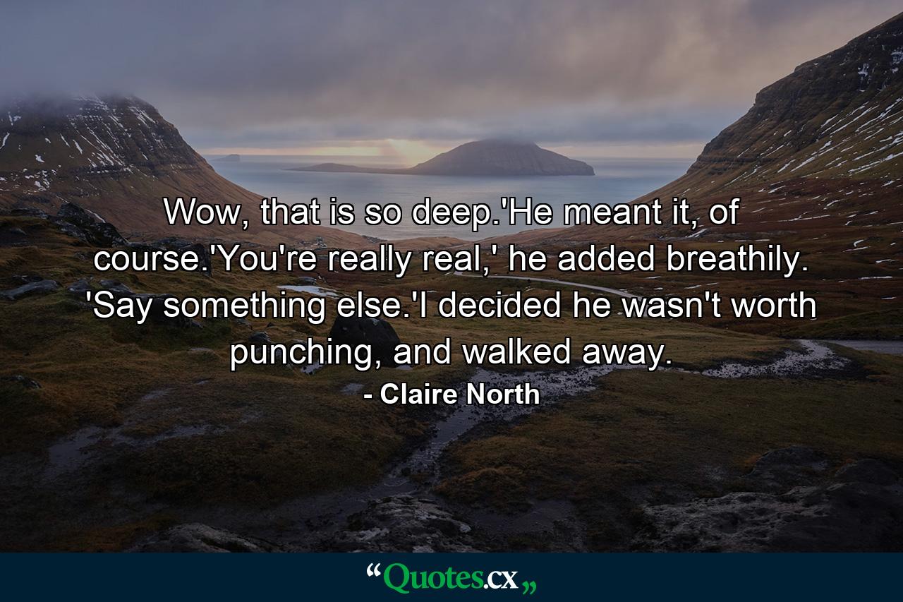 Wow, that is so deep.'He meant it, of course.'You're really real,' he added breathily. 'Say something else.'I decided he wasn't worth punching, and walked away. - Quote by Claire North