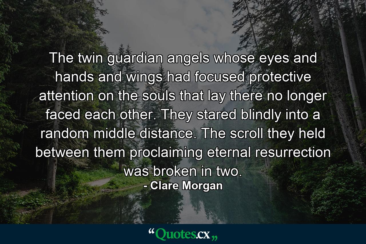 The twin guardian angels whose eyes and hands and wings had focused protective attention on the souls that lay there no longer faced each other. They stared blindly into a random middle distance. The scroll they held between them proclaiming eternal resurrection was broken in two. - Quote by Clare Morgan