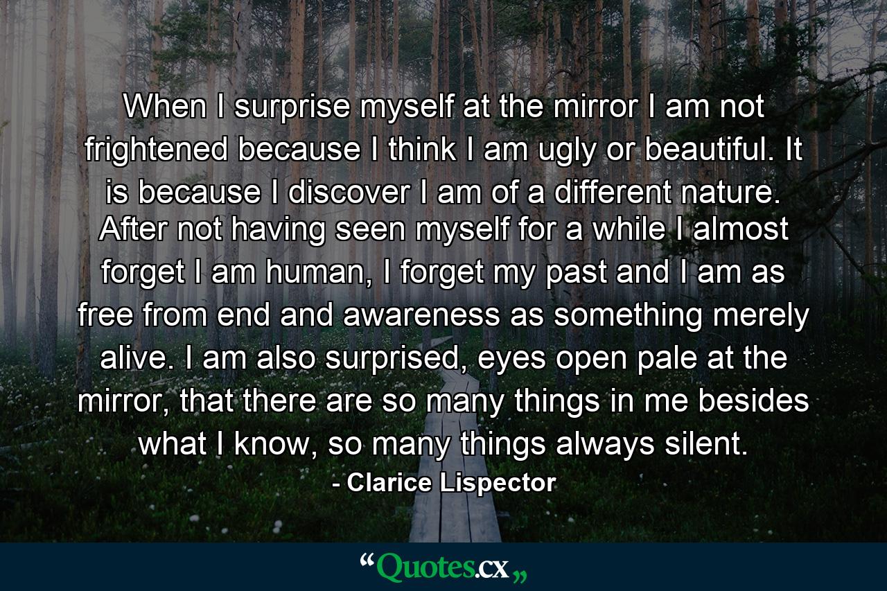 When I surprise myself at the mirror I am not frightened because I think I am ugly or beautiful. It is because I discover I am of a different nature. After not having seen myself for a while I almost forget I am human, I forget my past and I am as free from end and awareness as something merely alive. I am also surprised, eyes open pale at the mirror, that there are so many things in me besides what I know, so many things always silent. - Quote by Clarice Lispector