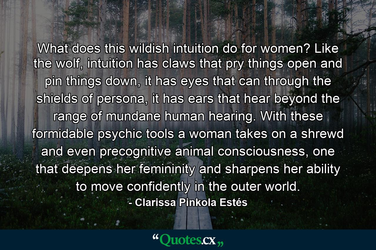 What does this wildish intuition do for women? Like the wolf, intuition has claws that pry things open and pin things down, it has eyes that can through the shields of persona, it has ears that hear beyond the range of mundane human hearing. With these formidable psychic tools a woman takes on a shrewd and even precognitive animal consciousness, one that deepens her femininity and sharpens her ability to move confidently in the outer world. - Quote by Clarissa Pinkola Estés