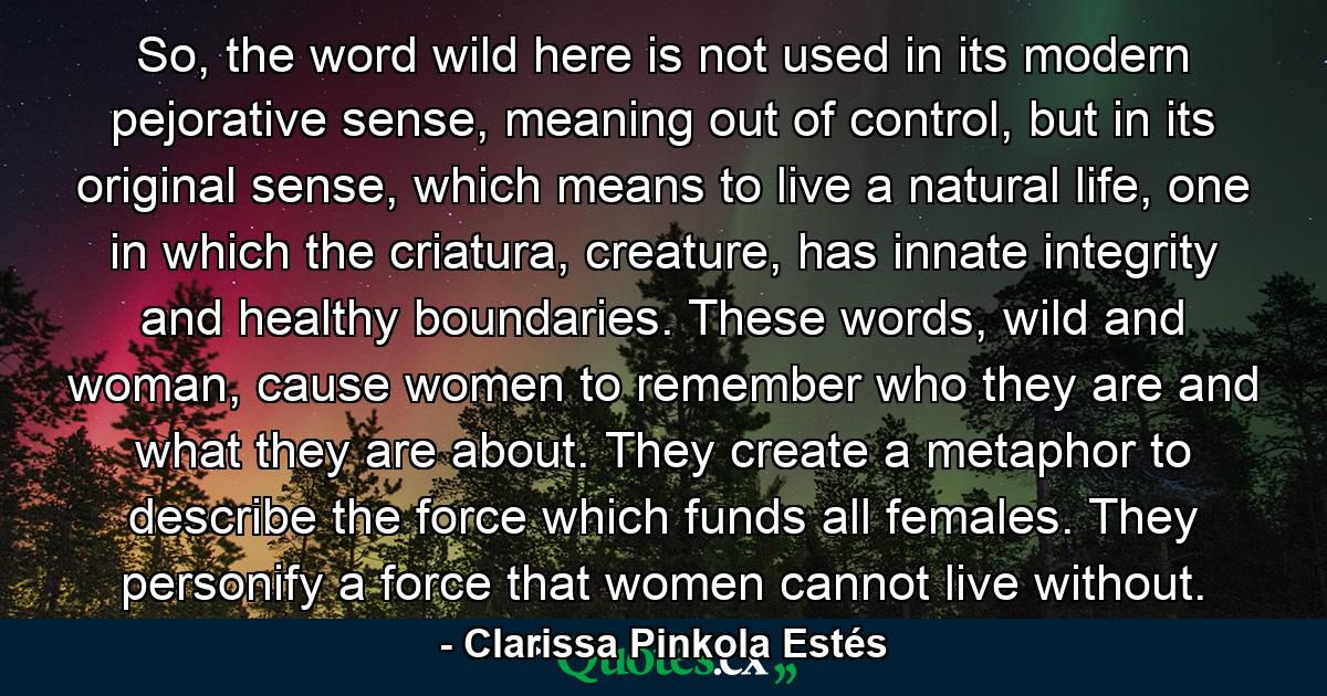 So, the word wild here is not used in its modern pejorative sense, meaning out of control, but in its original sense, which means to live a natural life, one in which the criatura, creature, has innate integrity and healthy boundaries. These words, wild and woman, cause women to remember who they are and what they are about. They create a metaphor to describe the force which funds all females. They personify a force that women cannot live without. - Quote by Clarissa Pinkola Estés