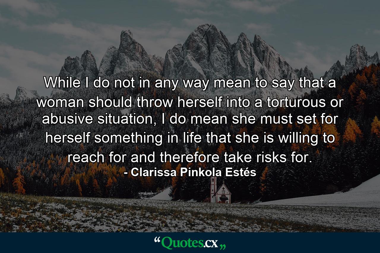 While I do not in any way mean to say that a woman should throw herself into a torturous or abusive situation, I do mean she must set for herself something in life that she is willing to reach for and therefore take risks for. - Quote by Clarissa Pinkola Estés