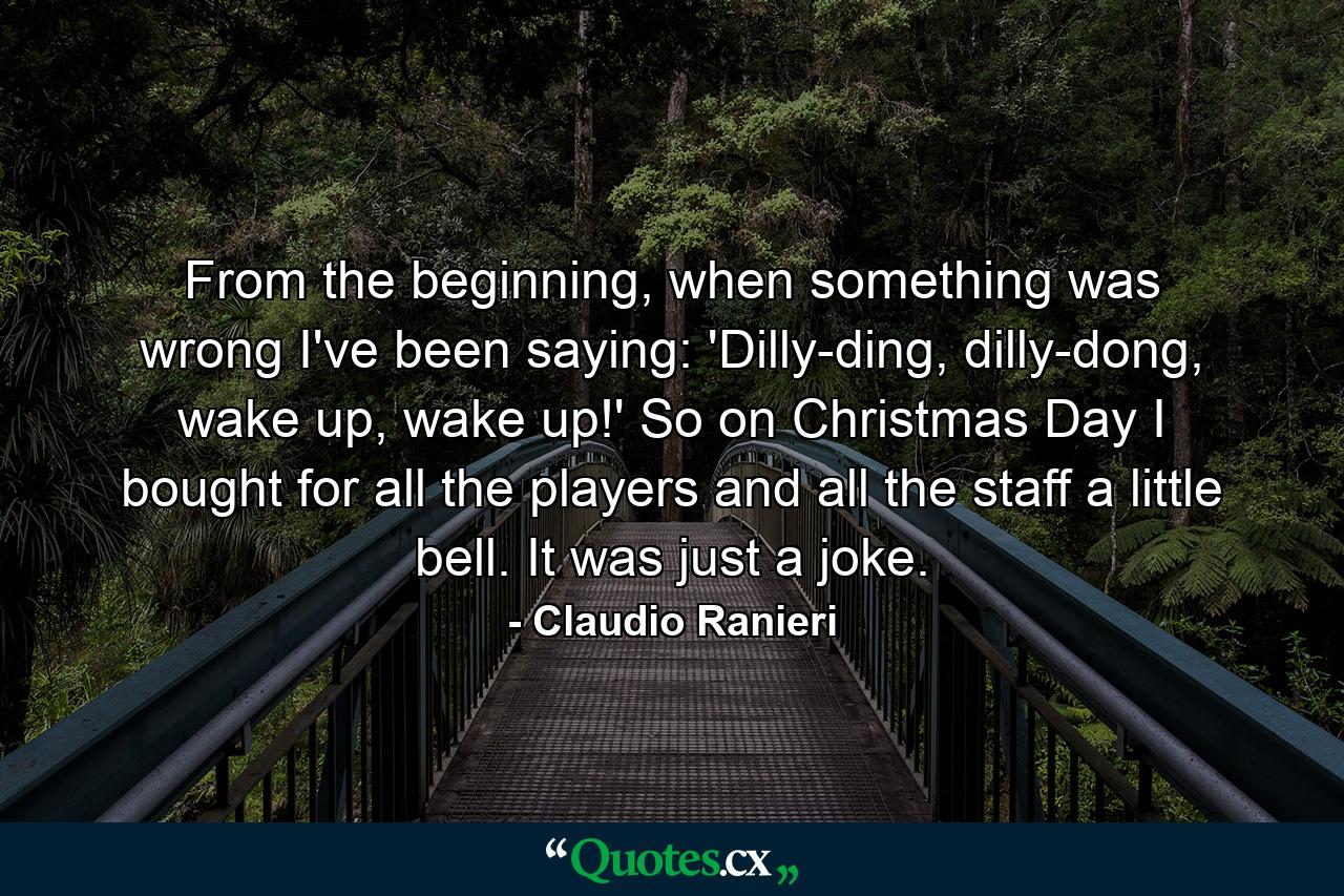 From the beginning, when something was wrong I've been saying: 'Dilly-ding, dilly-dong, wake up, wake up!' So on Christmas Day I bought for all the players and all the staff a little bell. It was just a joke. - Quote by Claudio Ranieri