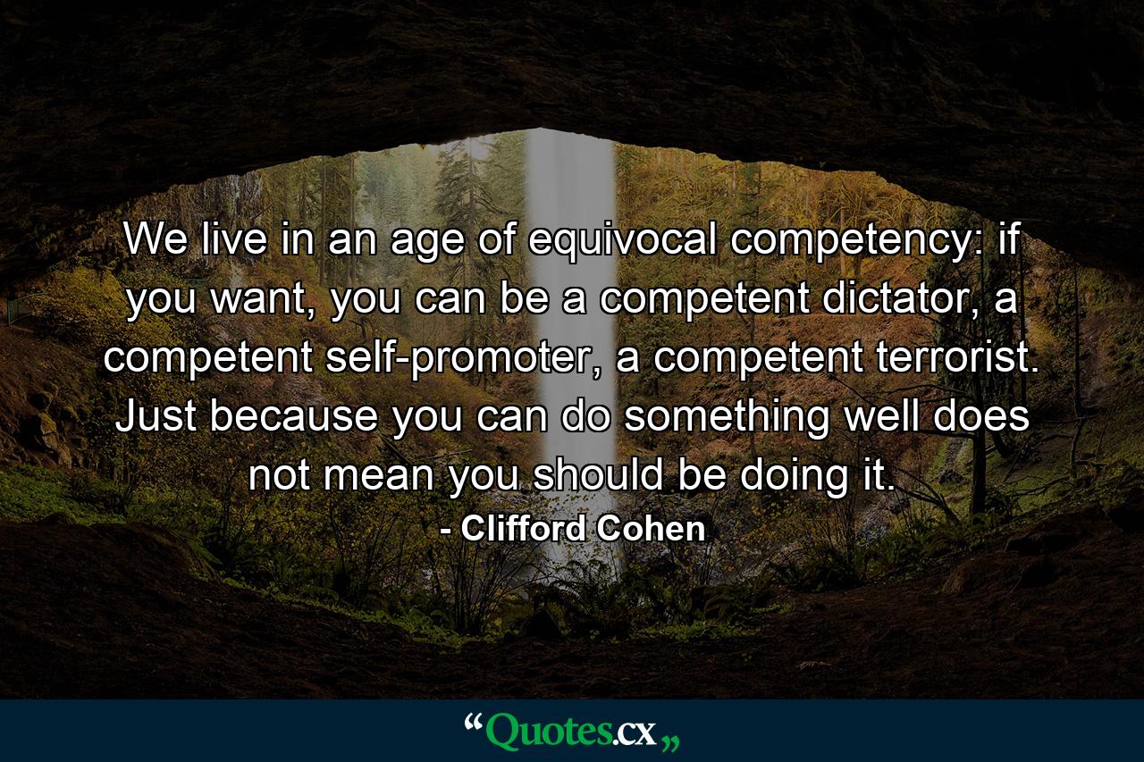 We live in an age of equivocal competency: if you want, you can be a competent dictator, a competent self-promoter, a competent terrorist. Just because you can do something well does not mean you should be doing it. - Quote by Clifford Cohen