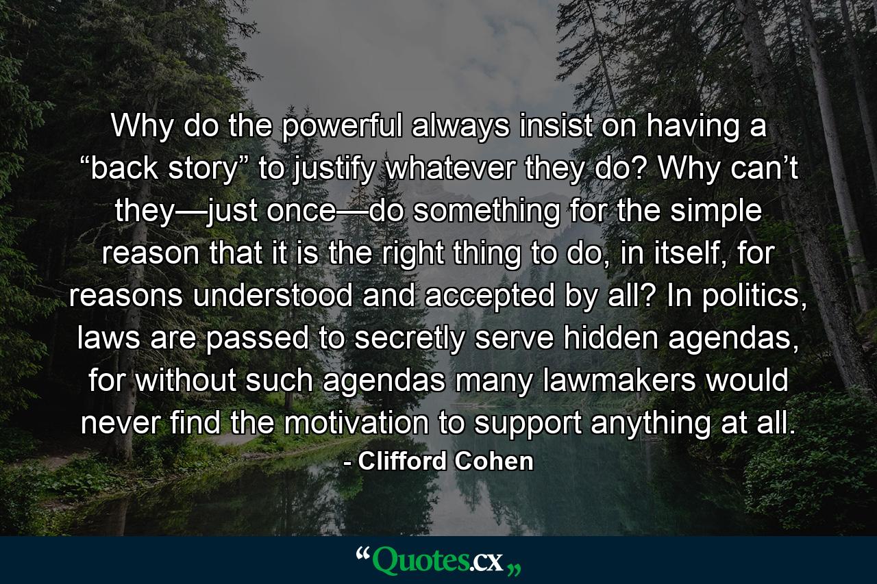 Why do the powerful always insist on having a “back story” to justify whatever they do? Why can’t they—just once—do something for the simple reason that it is the right thing to do, in itself, for reasons understood and accepted by all? In politics, laws are passed to secretly serve hidden agendas, for without such agendas many lawmakers would never find the motivation to support anything at all. - Quote by Clifford Cohen