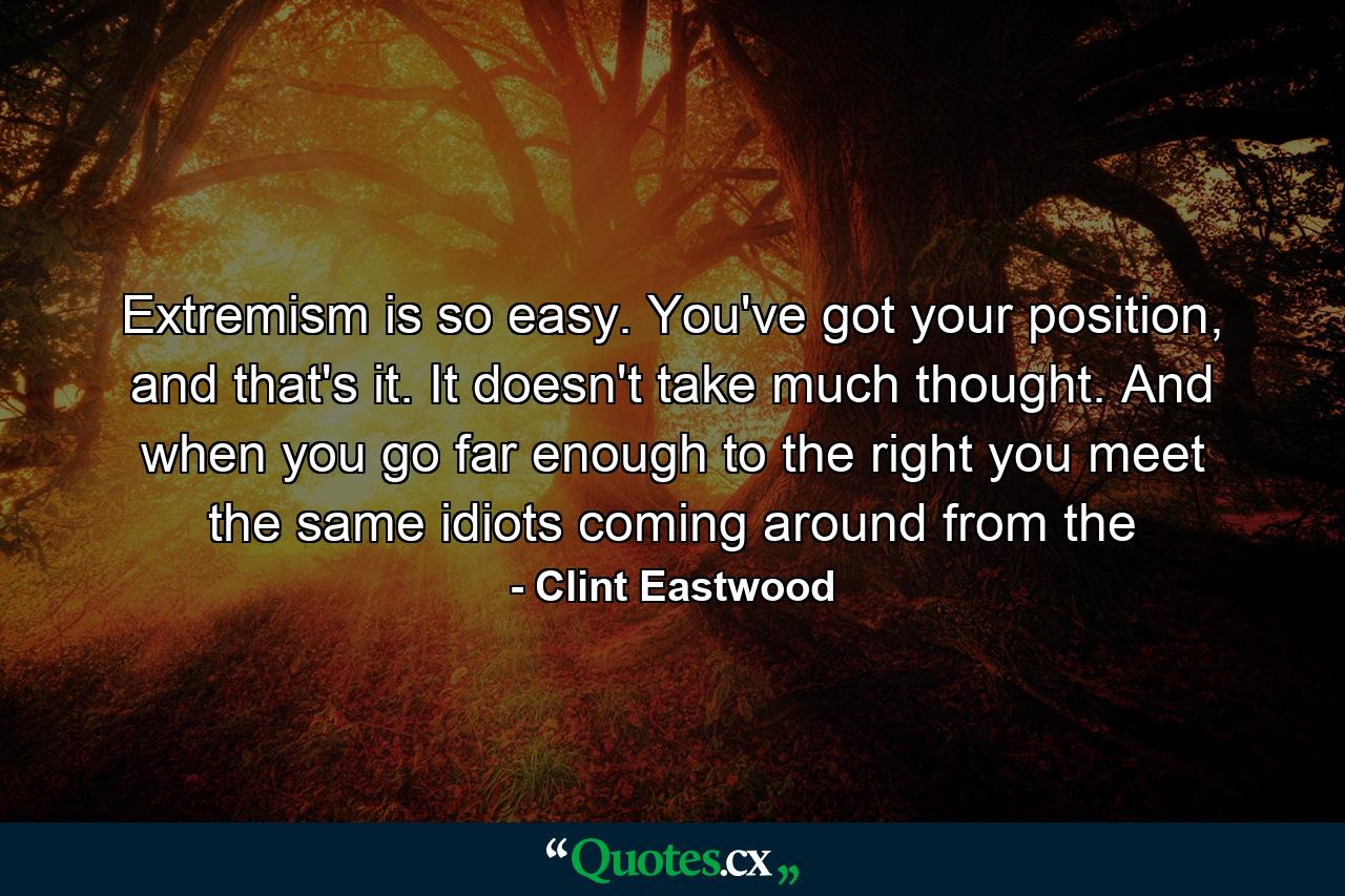 Extremism is so easy. You've got your position, and that's it. It doesn't take much thought. And when you go far enough to the right you meet the same idiots coming around from the - Quote by Clint Eastwood