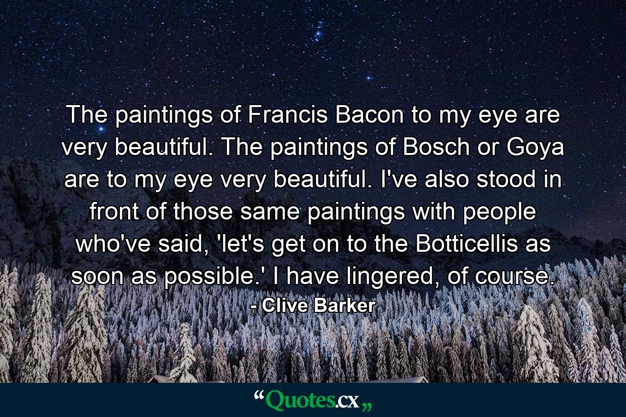 The paintings of Francis Bacon to my eye are very beautiful. The paintings of Bosch or Goya are to my eye very beautiful. I've also stood in front of those same paintings with people who've said, 'let's get on to the Botticellis as soon as possible.' I have lingered, of course. - Quote by Clive Barker