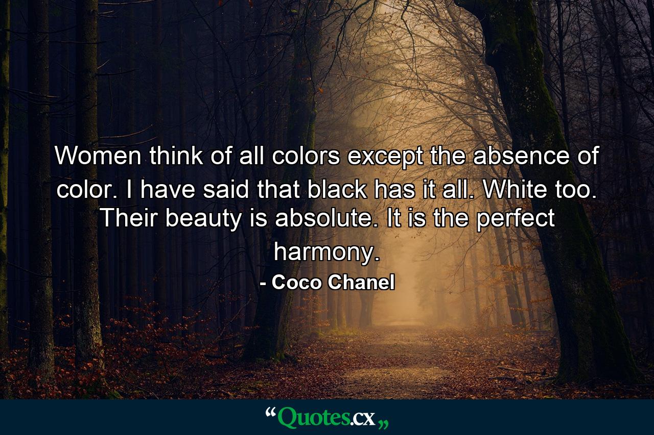 Women think of all colors except the absence of color. I have said that black has it all. White too. Their beauty is absolute. It is the perfect harmony. - Quote by Coco Chanel