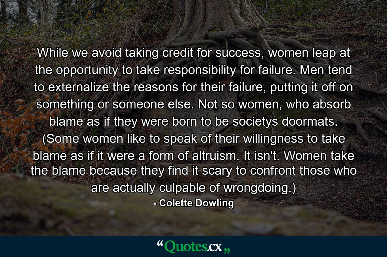 While we avoid taking credit for success, women leap at the opportunity to take responsibility for failure. Men tend to externalize the reasons for their failure, putting it off on something or someone else. Not so women, who absorb blame as if they were born to be societys doormats. (Some women like to speak of their willingness to take blame as if it were a form of altruism. It isn't. Women take the blame because they find it scary to confront those who are actually culpable of wrongdoing.) - Quote by Colette Dowling