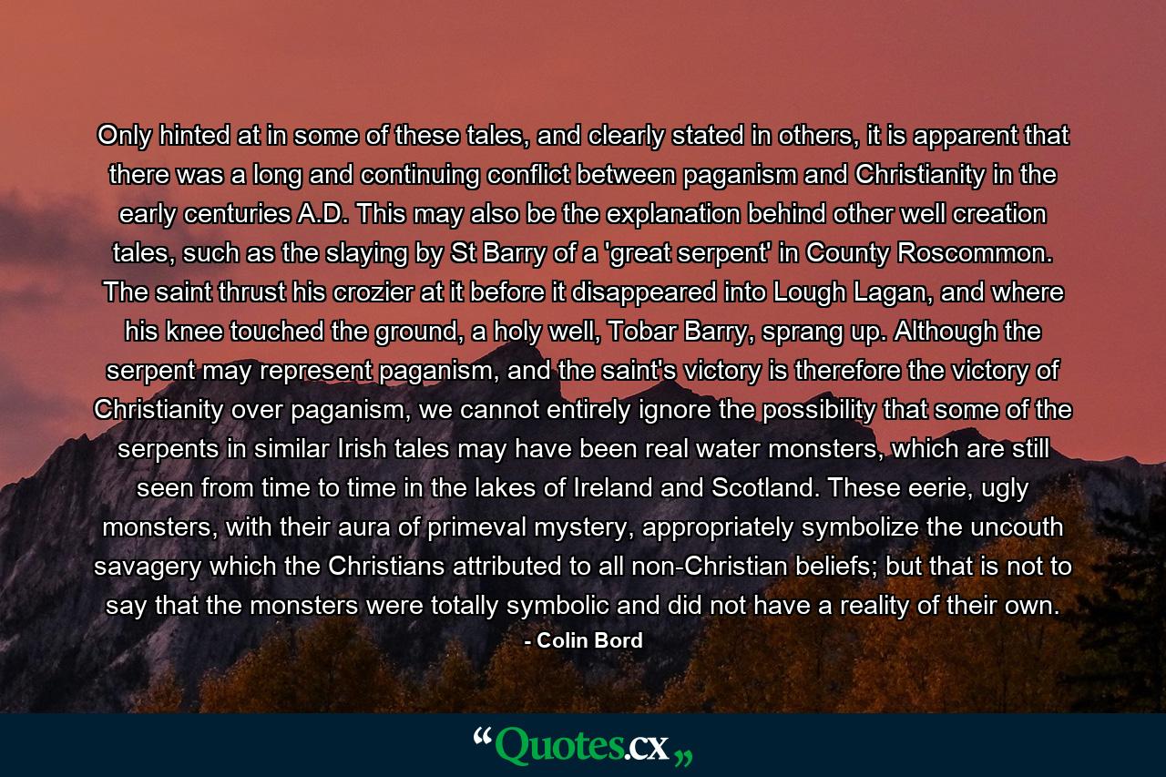 Only hinted at in some of these tales, and clearly stated in others, it is apparent that there was a long and continuing conflict between paganism and Christianity in the early centuries A.D. This may also be the explanation behind other well creation tales, such as the slaying by St Barry of a 'great serpent' in County Roscommon. The saint thrust his crozier at it before it disappeared into Lough Lagan, and where his knee touched the ground, a holy well, Tobar Barry, sprang up. Although the serpent may represent paganism, and the saint's victory is therefore the victory of Christianity over paganism, we cannot entirely ignore the possibility that some of the serpents in similar Irish tales may have been real water monsters, which are still seen from time to time in the lakes of Ireland and Scotland. These eerie, ugly monsters, with their aura of primeval mystery, appropriately symbolize the uncouth savagery which the Christians attributed to all non-Christian beliefs; but that is not to say that the monsters were totally symbolic and did not have a reality of their own. - Quote by Colin Bord