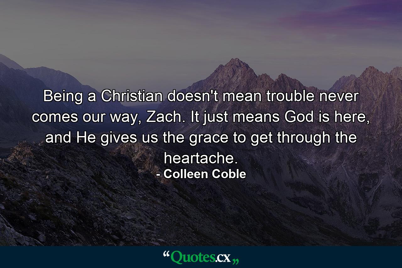 Being a Christian doesn't mean trouble never comes our way, Zach. It just means God is here, and He gives us the grace to get through the heartache. - Quote by Colleen Coble