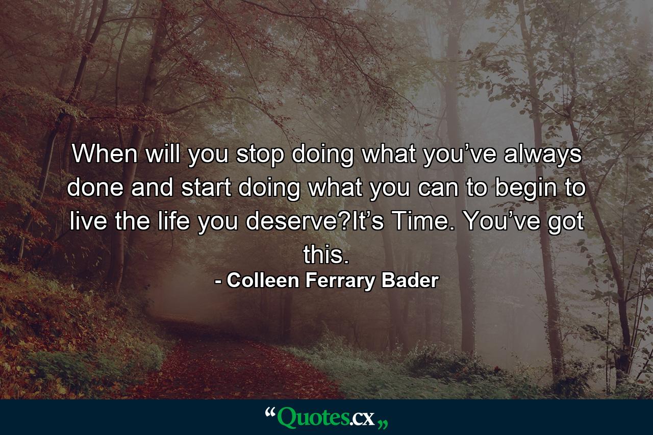 When will you stop doing what you’ve always done and start doing what you can to begin to live the life you deserve?It’s Time. You’ve got this. - Quote by Colleen Ferrary Bader