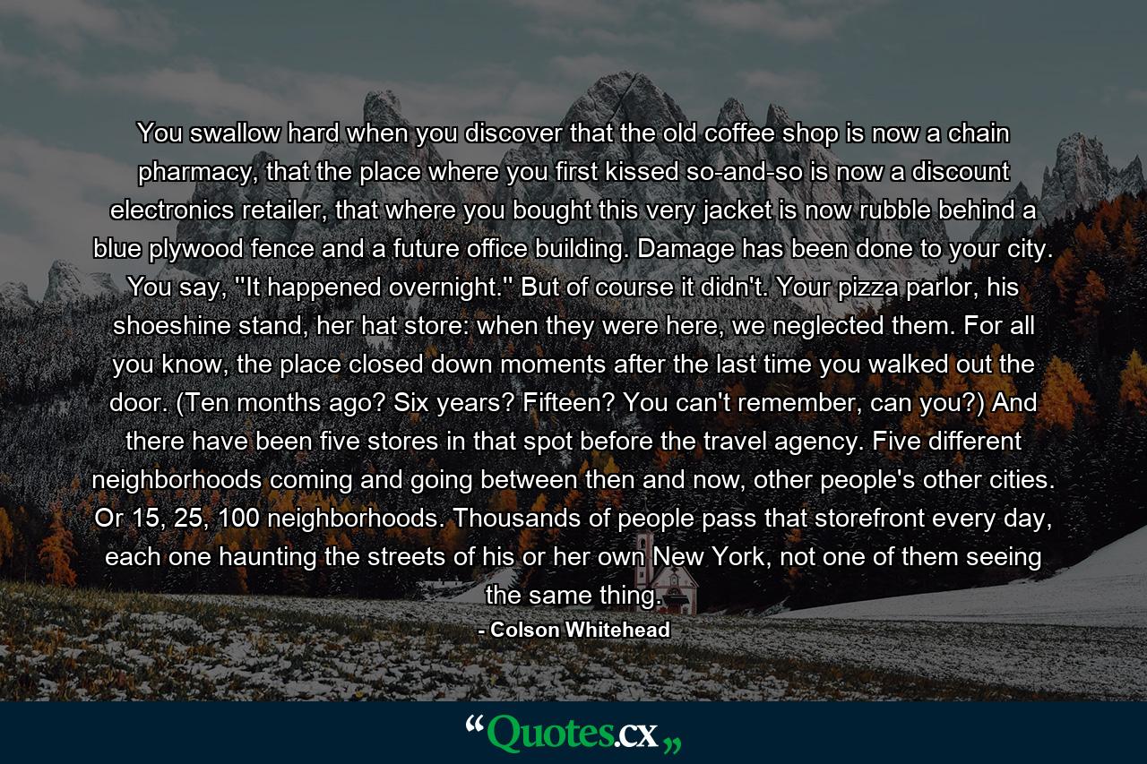 You swallow hard when you discover that the old coffee shop is now a chain pharmacy, that the place where you first kissed so-and-so is now a discount electronics retailer, that where you bought this very jacket is now rubble behind a blue plywood fence and a future office building. Damage has been done to your city. You say, ''It happened overnight.'' But of course it didn't. Your pizza parlor, his shoeshine stand, her hat store: when they were here, we neglected them. For all you know, the place closed down moments after the last time you walked out the door. (Ten months ago? Six years? Fifteen? You can't remember, can you?) And there have been five stores in that spot before the travel agency. Five different neighborhoods coming and going between then and now, other people's other cities. Or 15, 25, 100 neighborhoods. Thousands of people pass that storefront every day, each one haunting the streets of his or her own New York, not one of them seeing the same thing. - Quote by Colson Whitehead