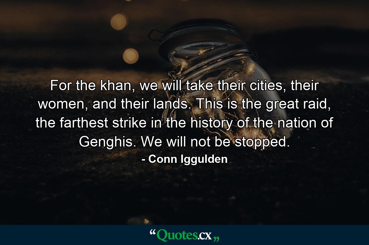 For the khan, we will take their cities, their women, and their lands. This is the great raid, the farthest strike in the history of the nation of Genghis. We will not be stopped. - Quote by Conn Iggulden