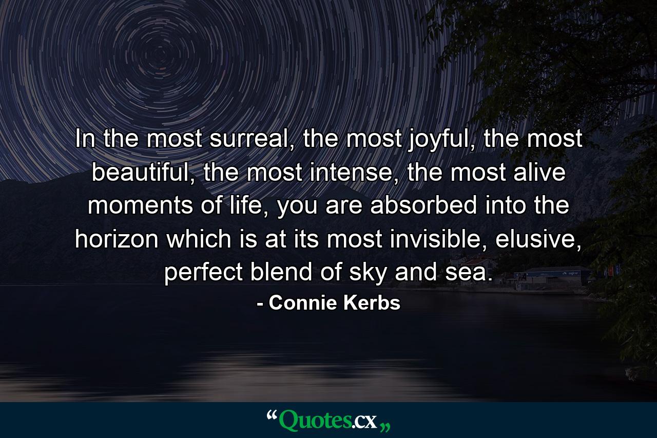 In the most surreal, the most joyful, the most beautiful, the most intense, the most alive moments of life, you are absorbed into the horizon which is at its most invisible, elusive, perfect blend of sky and sea. - Quote by Connie Kerbs