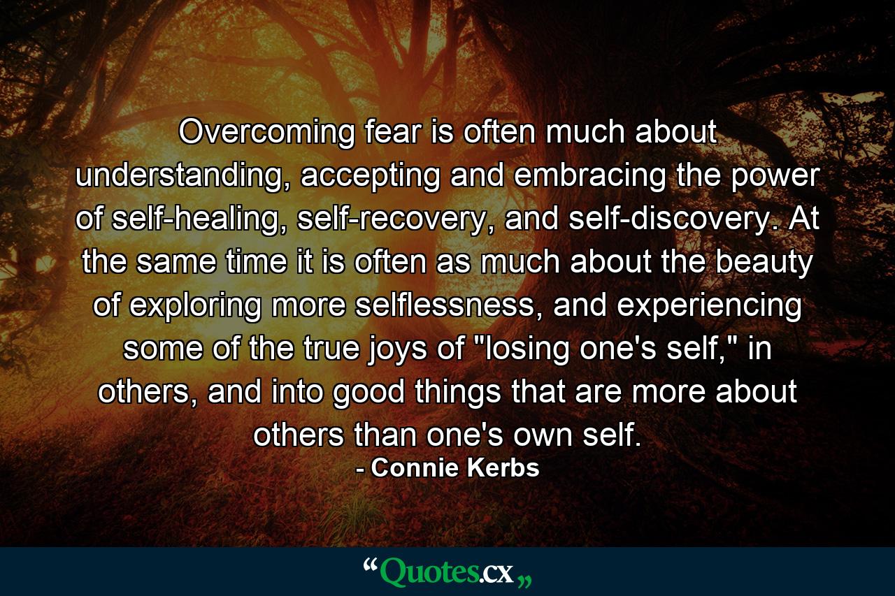 Overcoming fear is often much about understanding, accepting and embracing the power of self-healing, self-recovery, and self-discovery. At the same time it is often as much about the beauty of exploring more selflessness, and experiencing some of the true joys of 