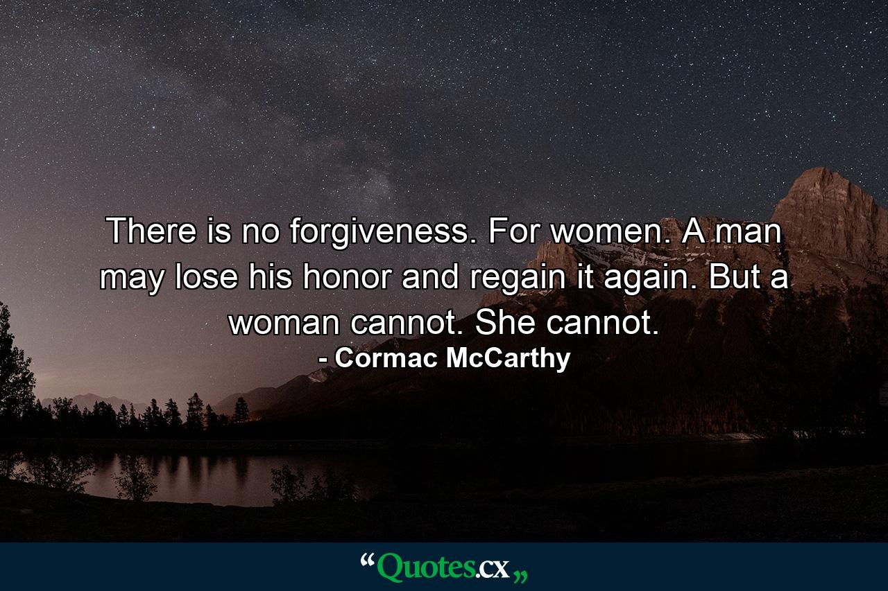 There is no forgiveness. For women. A man may lose his honor and regain it again. But a woman cannot. She cannot. - Quote by Cormac McCarthy