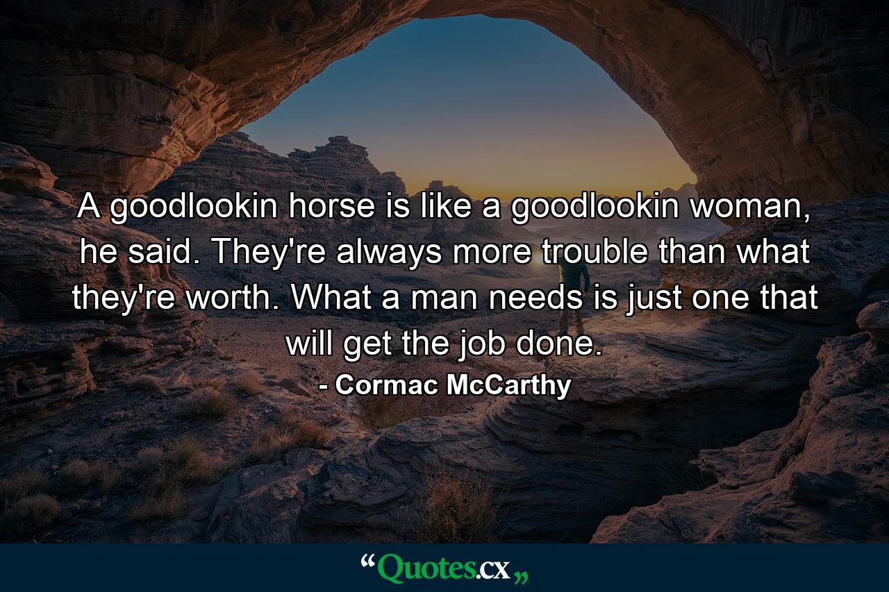 A goodlookin horse is like a goodlookin woman, he said. They're always more trouble than what they're worth. What a man needs is just one that will get the job done. - Quote by Cormac McCarthy