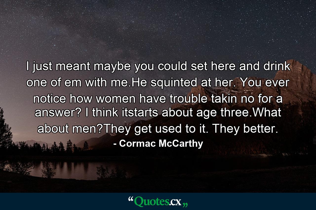 I just meant maybe you could set here and drink one of em with me.He squinted at her. You ever notice how women have trouble takin no for a answer? I think itstarts about age three.What about men?They get used to it. They better. - Quote by Cormac McCarthy