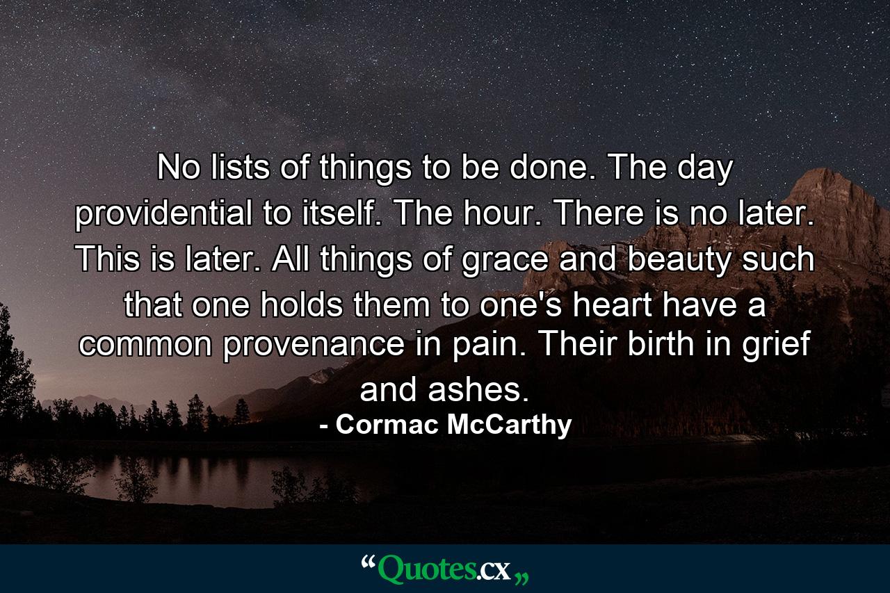 No lists of things to be done. The day providential to itself. The hour. There is no later. This is later. All things of grace and beauty such that one holds them to one's heart have a common provenance in pain. Their birth in grief and ashes. - Quote by Cormac McCarthy