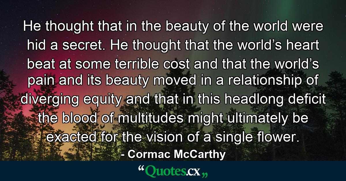 He thought that in the beauty of the world were hid a secret. He thought that the world’s heart beat at some terrible cost and that the world’s pain and its beauty moved in a relationship of diverging equity and that in this headlong deficit the blood of multitudes might ultimately be exacted for the vision of a single flower. - Quote by Cormac McCarthy