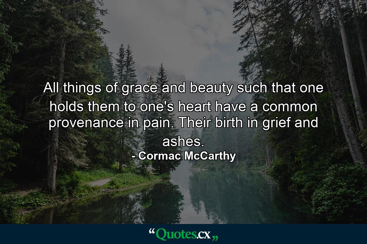 All things of grace and beauty such that one holds them to one's heart have a common provenance in pain. Their birth in grief and ashes. - Quote by Cormac McCarthy