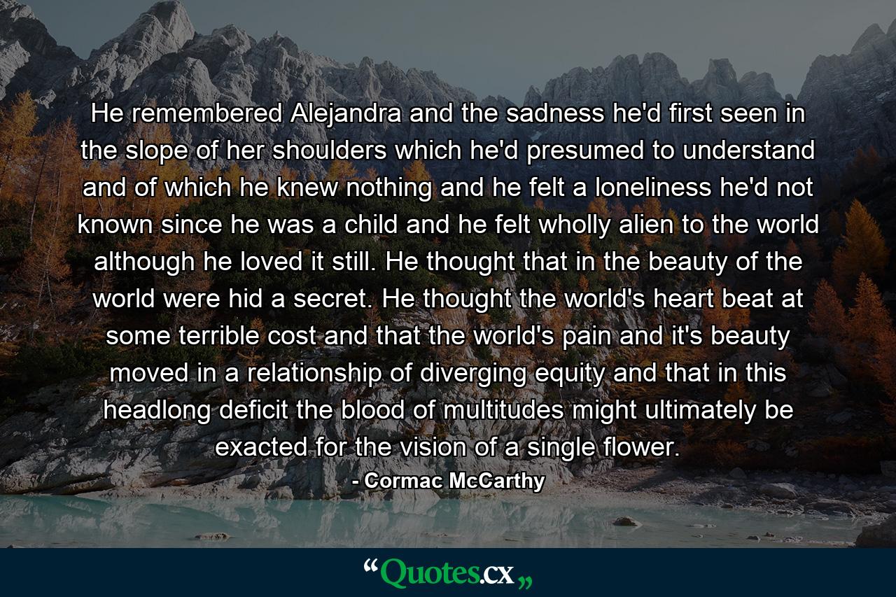 He remembered Alejandra and the sadness he'd first seen in the slope of her shoulders which he'd presumed to understand and of which he knew nothing and he felt a loneliness he'd not known since he was a child and he felt wholly alien to the world although he loved it still. He thought that in the beauty of the world were hid a secret. He thought the world's heart beat at some terrible cost and that the world's pain and it's beauty moved in a relationship of diverging equity and that in this headlong deficit the blood of multitudes might ultimately be exacted for the vision of a single flower. - Quote by Cormac McCarthy