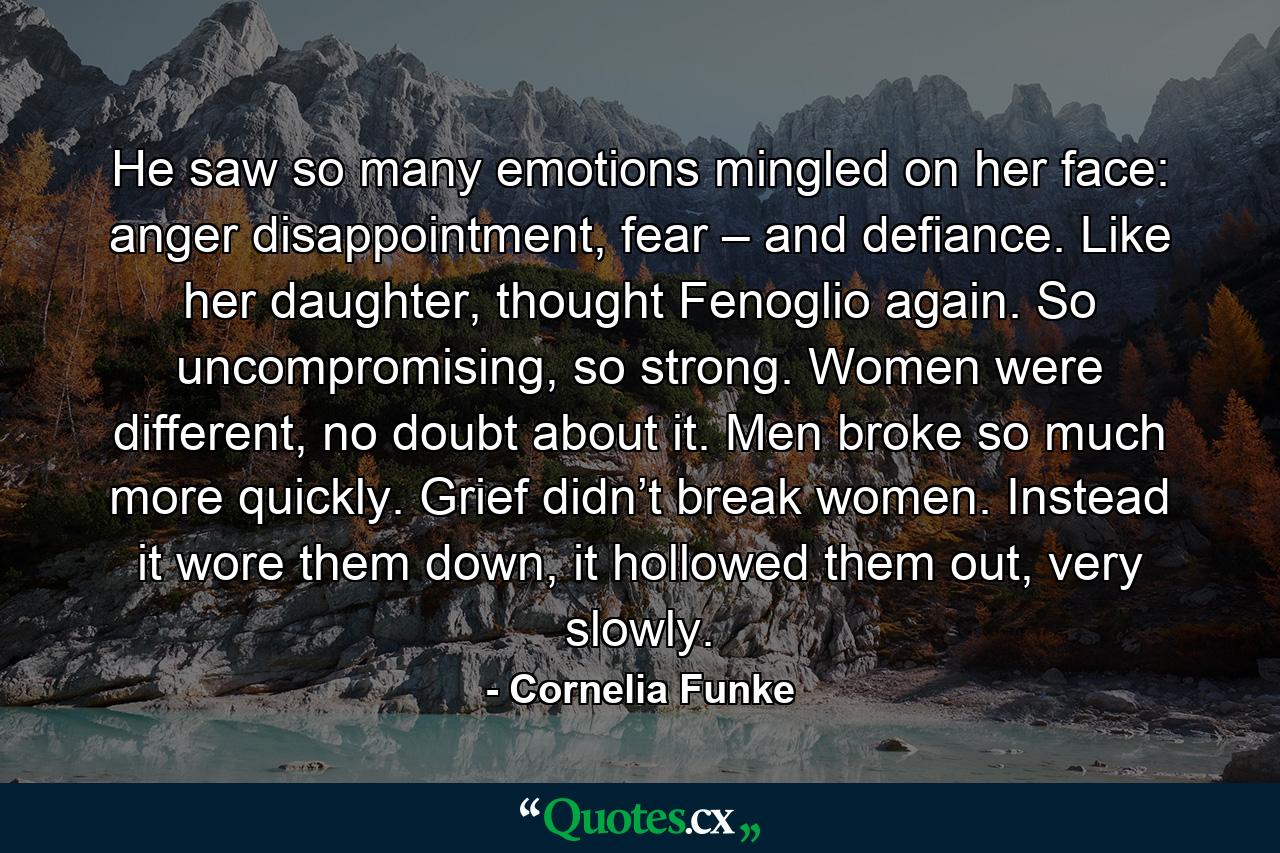 He saw so many emotions mingled on her face: anger disappointment, fear – and defiance. Like her daughter, thought Fenoglio again. So uncompromising, so strong. Women were different, no doubt about it. Men broke so much more quickly. Grief didn’t break women. Instead it wore them down, it hollowed them out, very slowly. - Quote by Cornelia Funke