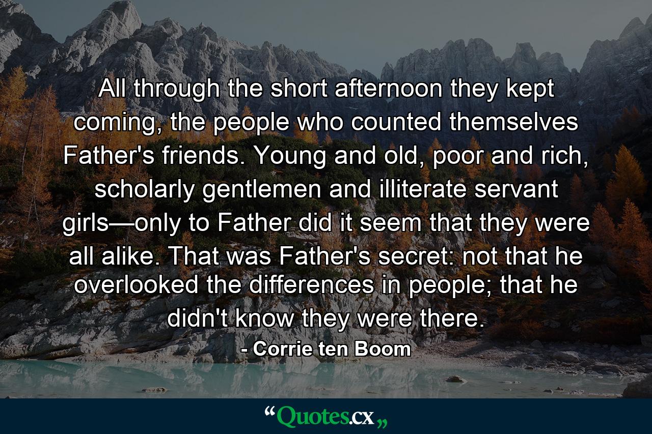 All through the short afternoon they kept coming, the people who counted themselves Father's friends. Young and old, poor and rich, scholarly gentlemen and illiterate servant girls—only to Father did it seem that they were all alike. That was Father's secret: not that he overlooked the differences in people; that he didn't know they were there. - Quote by Corrie ten Boom