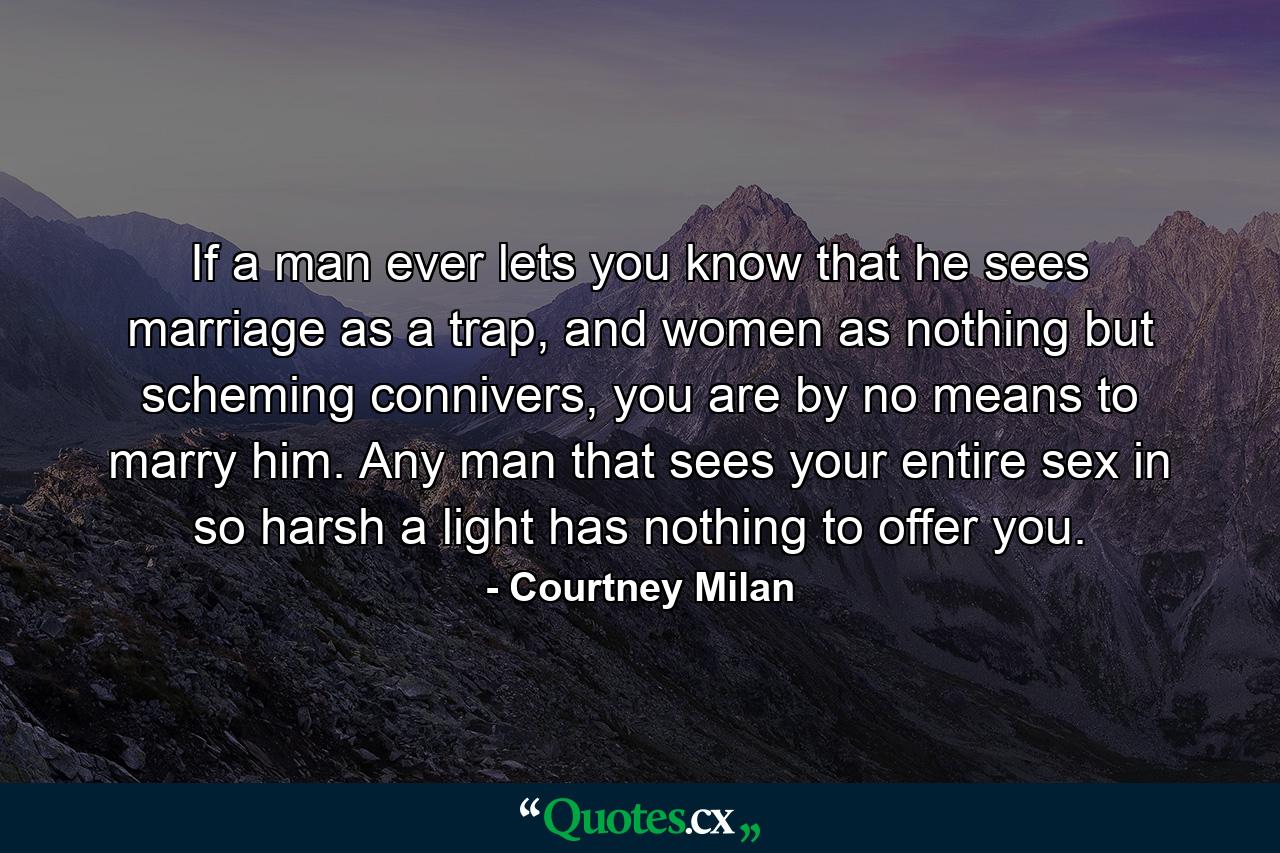 If a man ever lets you know that he sees marriage as a trap, and women as nothing but scheming connivers, you are by no means to marry him. Any man that sees your entire sex in so harsh a light has nothing to offer you. - Quote by Courtney Milan