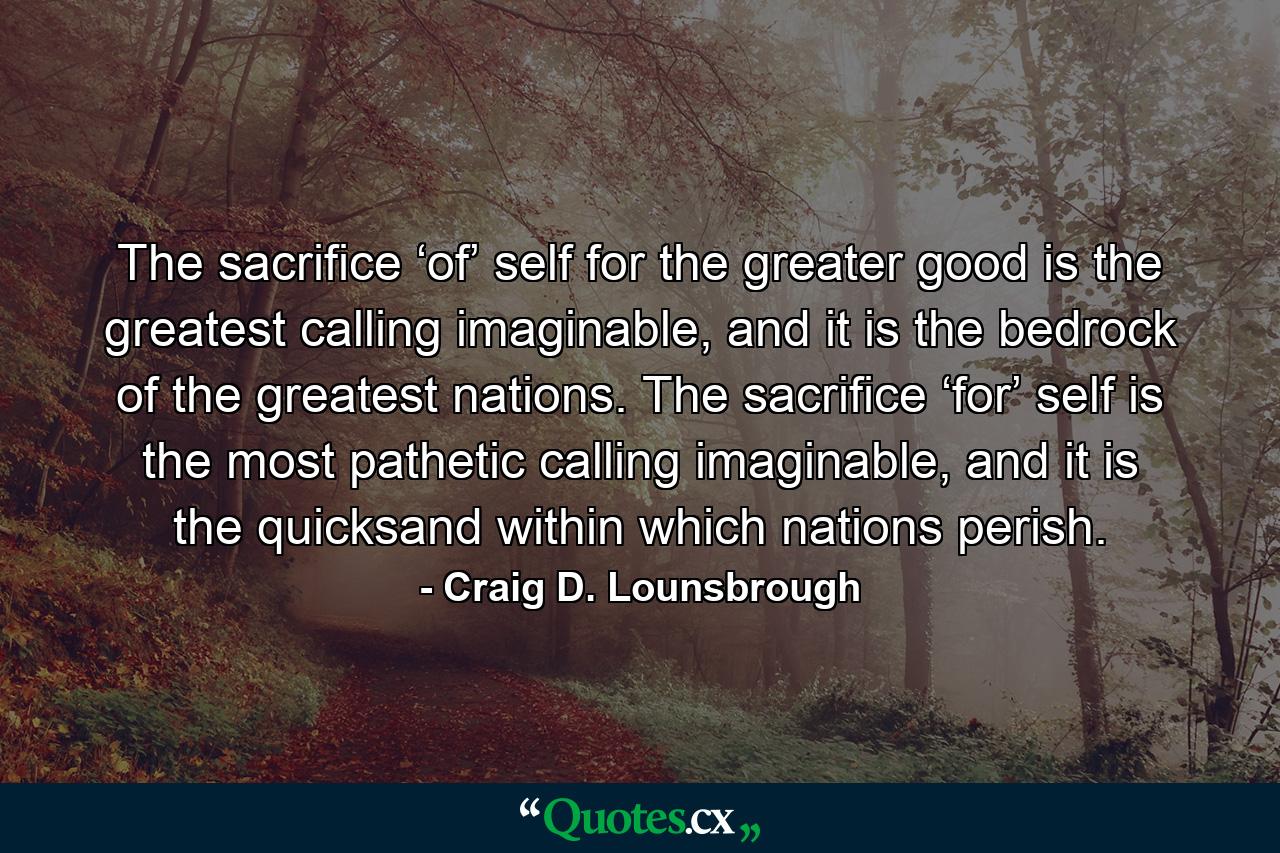 The sacrifice ‘of’ self for the greater good is the greatest calling imaginable, and it is the bedrock of the greatest nations. The sacrifice ‘for’ self is the most pathetic calling imaginable, and it is the quicksand within which nations perish. - Quote by Craig D. Lounsbrough