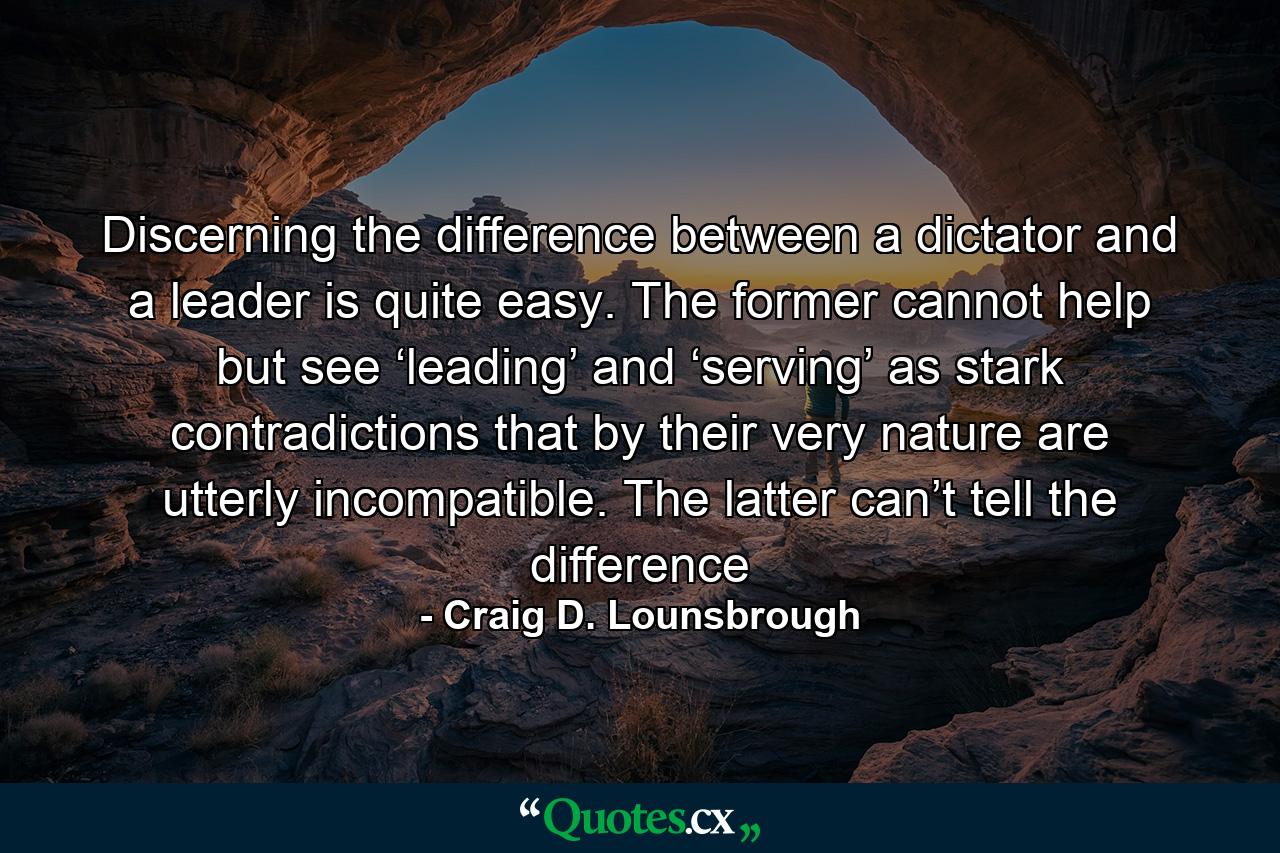 Discerning the difference between a dictator and a leader is quite easy. The former cannot help but see ‘leading’ and ‘serving’ as stark contradictions that by their very nature are utterly incompatible. The latter can’t tell the difference - Quote by Craig D. Lounsbrough