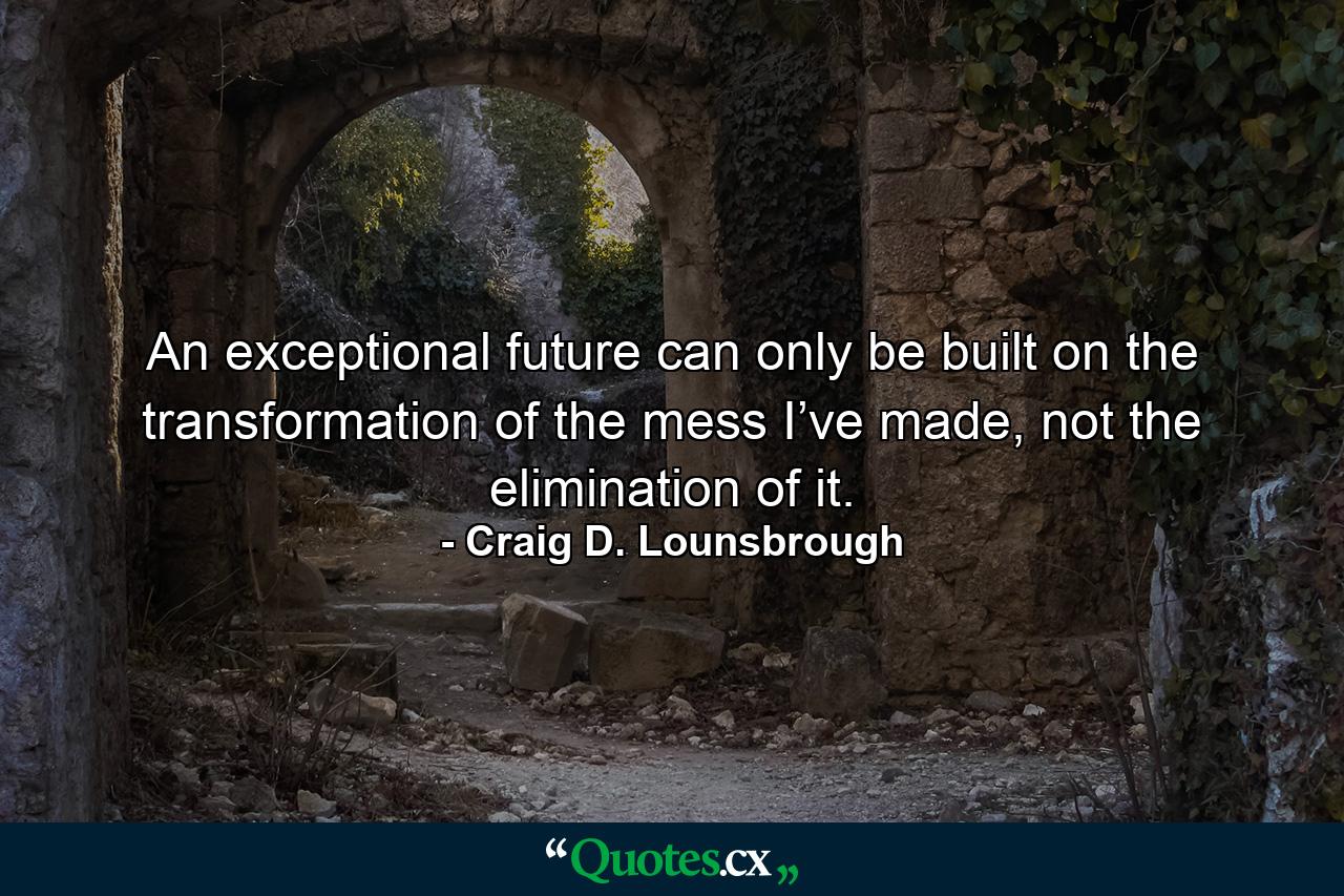 An exceptional future can only be built on the transformation of the mess I’ve made, not the elimination of it. - Quote by Craig D. Lounsbrough