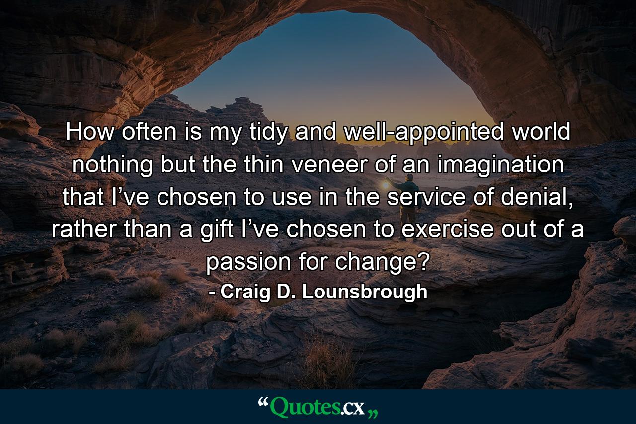 How often is my tidy and well-appointed world nothing but the thin veneer of an imagination that I’ve chosen to use in the service of denial, rather than a gift I’ve chosen to exercise out of a passion for change? - Quote by Craig D. Lounsbrough