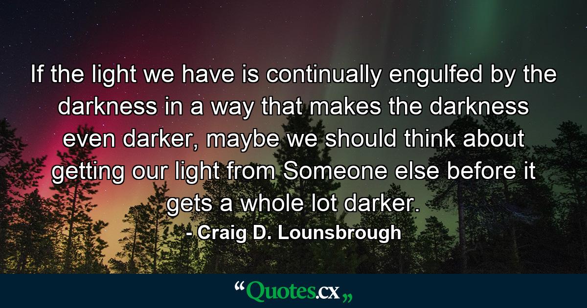 If the light we have is continually engulfed by the darkness in a way that makes the darkness even darker, maybe we should think about getting our light from Someone else before it gets a whole lot darker. - Quote by Craig D. Lounsbrough