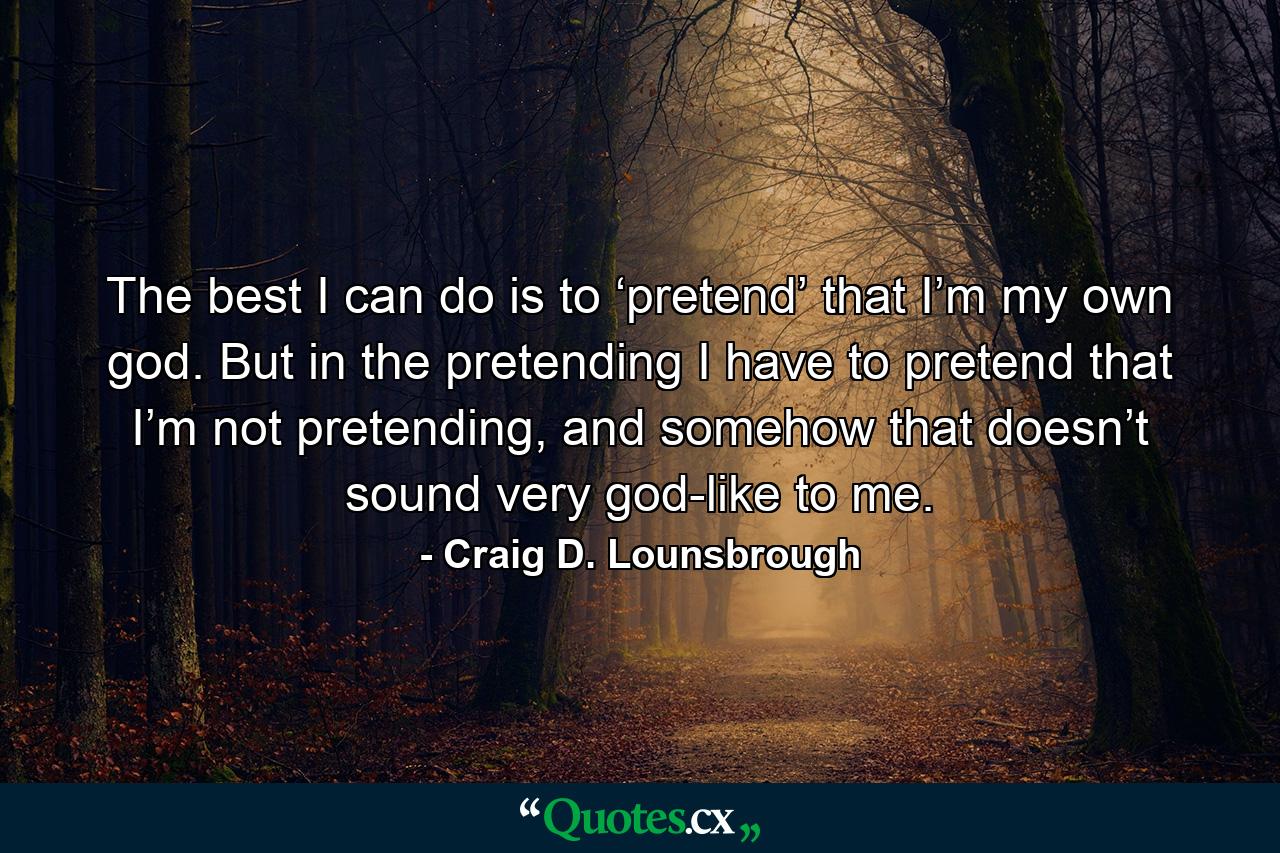 The best I can do is to ‘pretend’ that I’m my own god. But in the pretending I have to pretend that I’m not pretending, and somehow that doesn’t sound very god-like to me. - Quote by Craig D. Lounsbrough