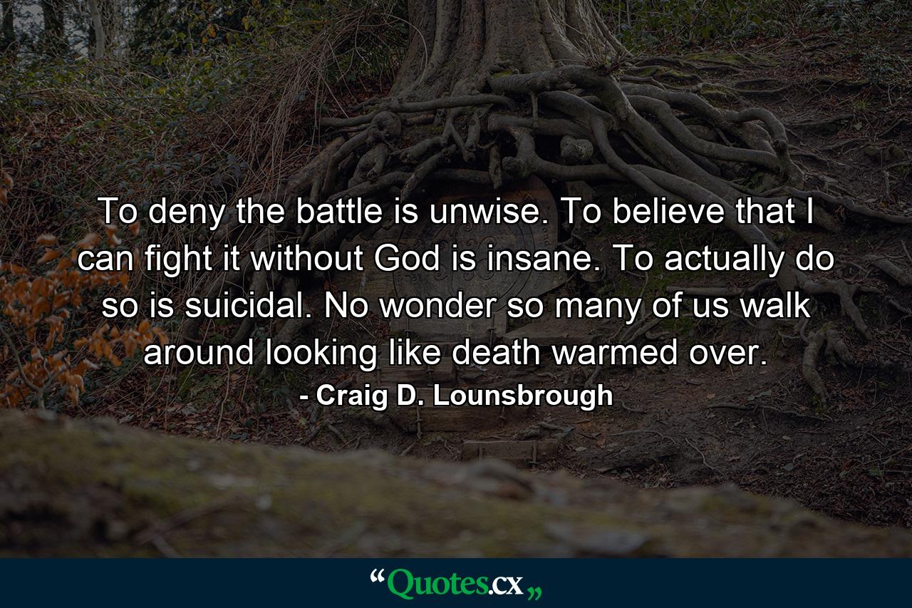 To deny the battle is unwise. To believe that I can fight it without God is insane. To actually do so is suicidal. No wonder so many of us walk around looking like death warmed over. - Quote by Craig D. Lounsbrough