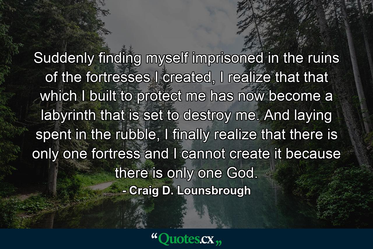 Suddenly finding myself imprisoned in the ruins of the fortresses I created, I realize that that which I built to protect me has now become a labyrinth that is set to destroy me. And laying spent in the rubble, I finally realize that there is only one fortress and I cannot create it because there is only one God. - Quote by Craig D. Lounsbrough