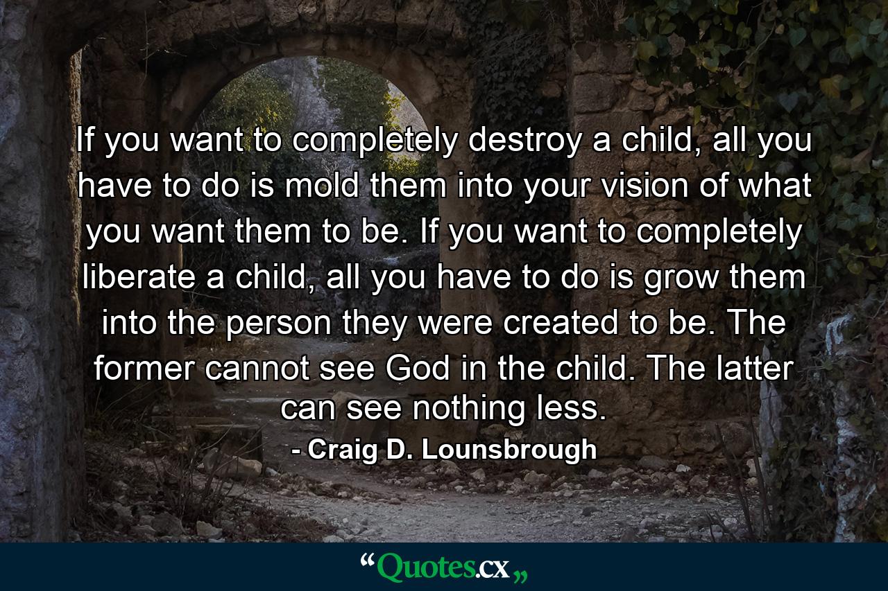 If you want to completely destroy a child, all you have to do is mold them into your vision of what you want them to be. If you want to completely liberate a child, all you have to do is grow them into the person they were created to be. The former cannot see God in the child. The latter can see nothing less. - Quote by Craig D. Lounsbrough