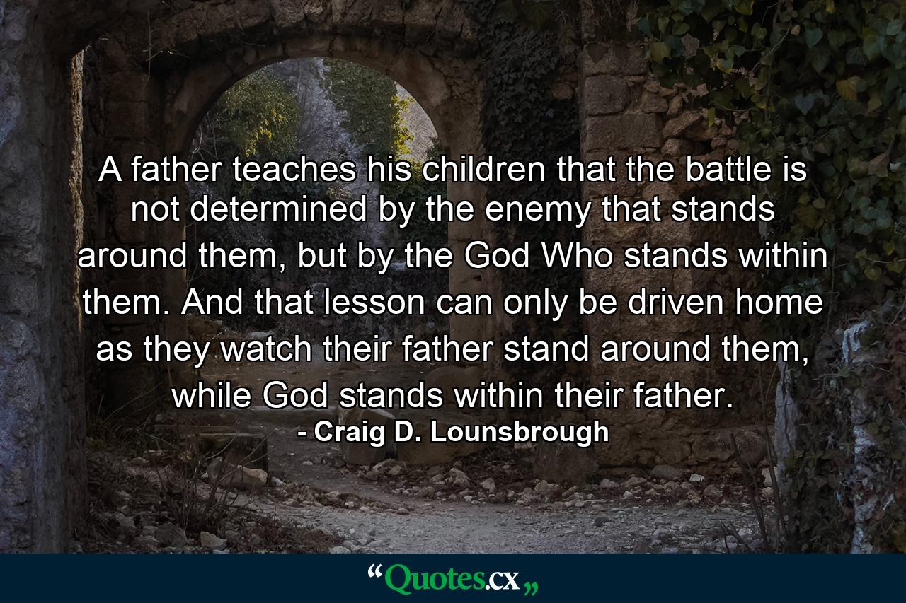 A father teaches his children that the battle is not determined by the enemy that stands around them, but by the God Who stands within them. And that lesson can only be driven home as they watch their father stand around them, while God stands within their father. - Quote by Craig D. Lounsbrough