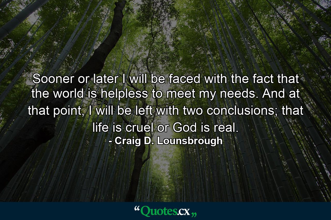 Sooner or later I will be faced with the fact that the world is helpless to meet my needs. And at that point, I will be left with two conclusions; that life is cruel or God is real. - Quote by Craig D. Lounsbrough