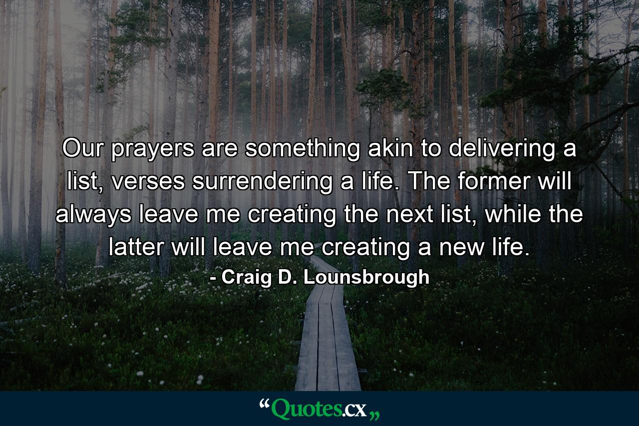 Our prayers are something akin to delivering a list, verses surrendering a life. The former will always leave me creating the next list, while the latter will leave me creating a new life. - Quote by Craig D. Lounsbrough