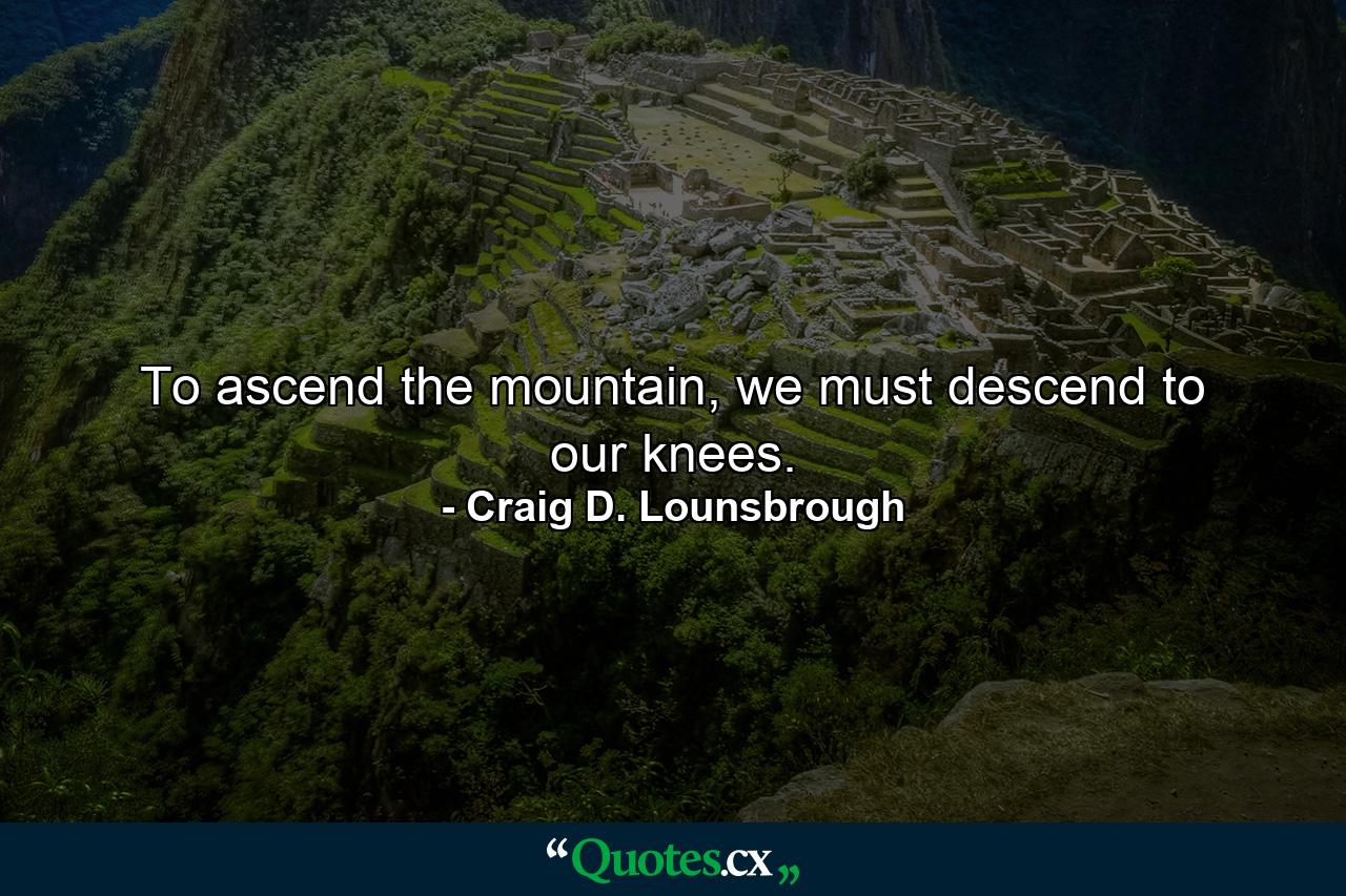 To ascend the mountain, we must descend to our knees. - Quote by Craig D. Lounsbrough