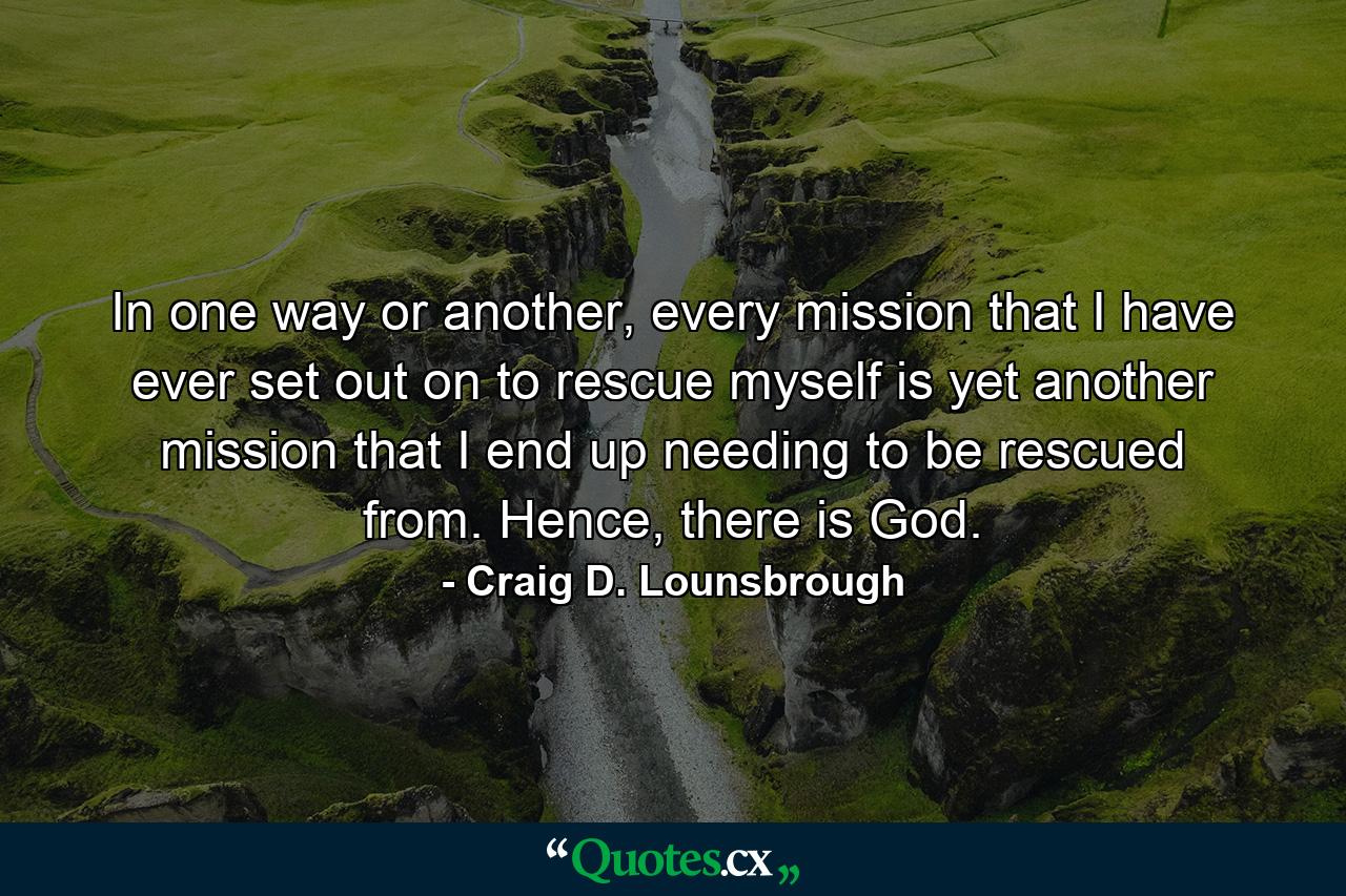 In one way or another, every mission that I have ever set out on to rescue myself is yet another mission that I end up needing to be rescued from. Hence, there is God. - Quote by Craig D. Lounsbrough