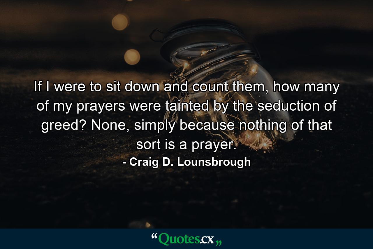 If I were to sit down and count them, how many of my prayers were tainted by the seduction of greed? None, simply because nothing of that sort is a prayer. - Quote by Craig D. Lounsbrough