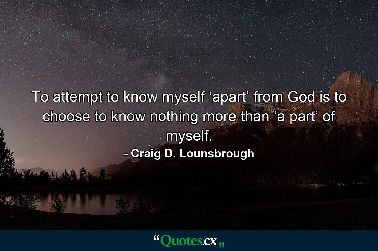 To attempt to know myself ‘apart’ from God is to choose to know nothing more than ‘a part’ of myself. - Quote by Craig D. Lounsbrough